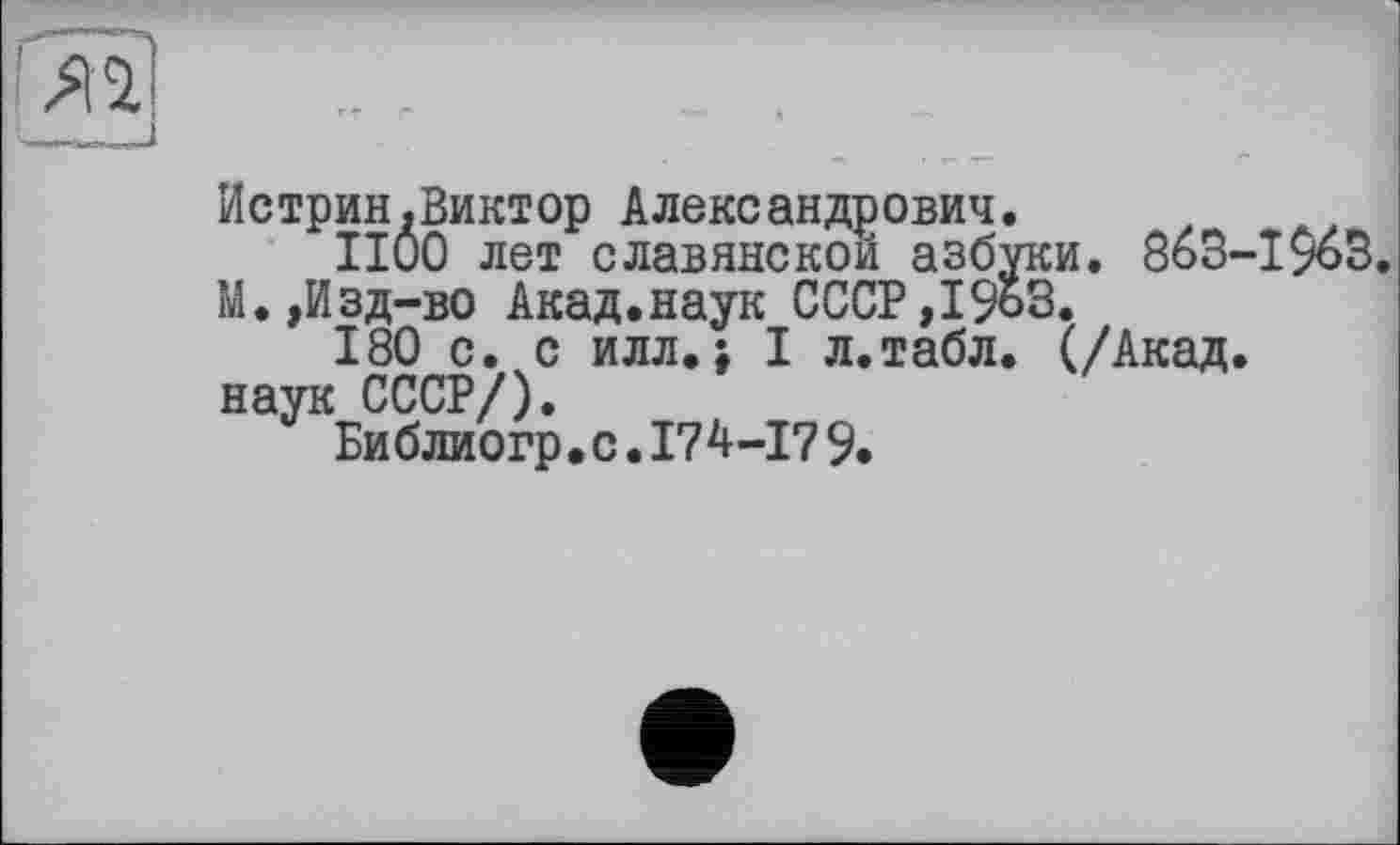 ﻿Истрин.Виктор Александрович.
1100 лет славянской азбуки. 86З-І90В. М.,Изд-во Акад.наук СССР,19ьЗ.
180 с. с илл.; I л.табл. (/Акад, наук СССР/).
Би блиогр•с.174-17 9.